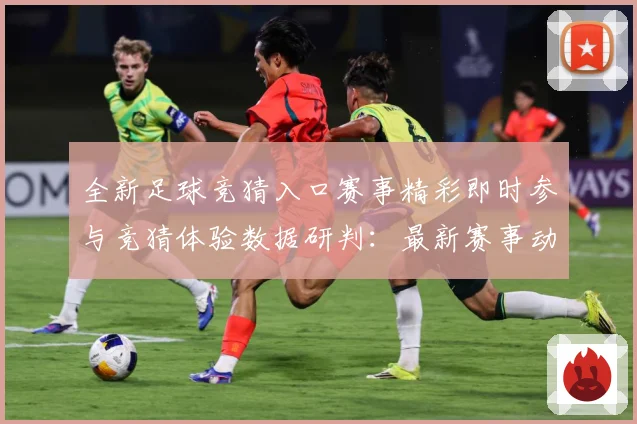 全新足球竞猜入口赛事精彩即时参与竞猜体验数据研判：最新赛事动态与深度分析