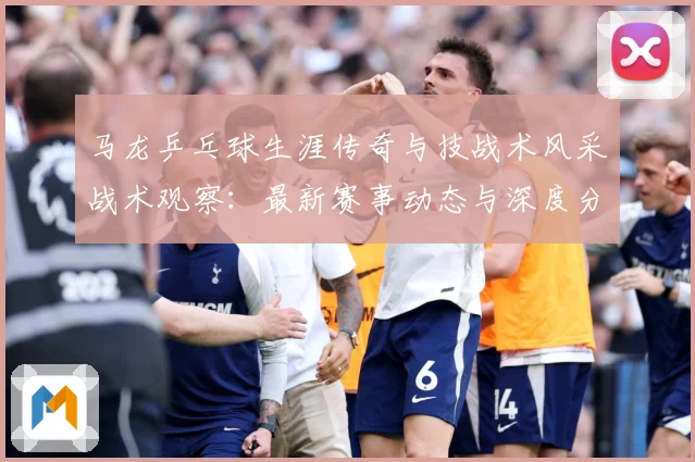 马龙乒乓球生涯传奇与技战术风采战术观察：最新赛事动态与深度分析