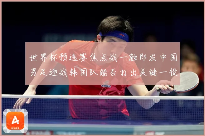 世界杯预选赛焦点战一触即发中国男足迎战韩国队能否打出关键一役：最新赛事动态与深度分析