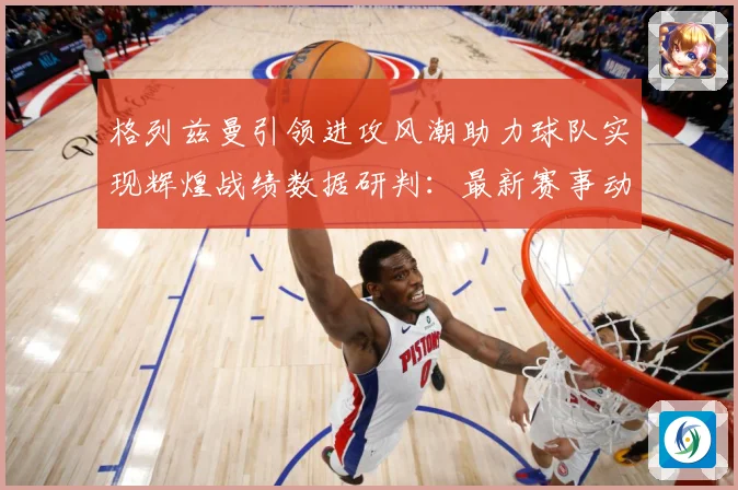 格列兹曼引领进攻风潮助力球队实现辉煌战绩数据研判：最新赛事动态与深度分析