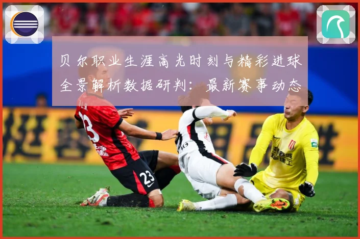 贝尔职业生涯高光时刻与精彩进球全景解析数据研判：最新赛事动态与深度分析