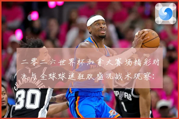 二零二六世界杯加拿大赛场精彩对决与全球球迷狂欢盛况战术观察：最新赛事动态与深度分析
