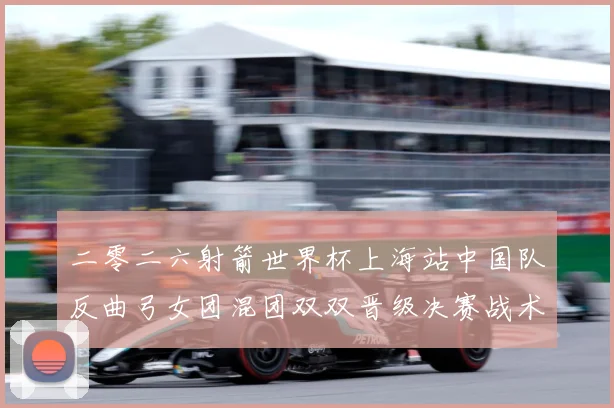 二零二六射箭世界杯上海站中国队反曲弓女团混团双双晋级决赛战术观察：最新赛事动态与深度分析