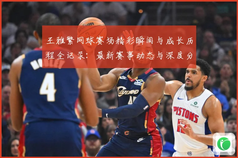 王雅繁网球赛场精彩瞬间与成长历程全记录：最新赛事动态与深度分析