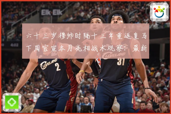 六十三岁穆帅时隔十三年重返皇马下周官宣本月亮相战术观察：最新赛事动态与深度分析