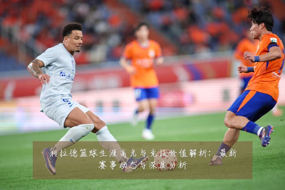 利拉德篮球生涯高光与竞技价值解析：最新赛事动态与深度分析