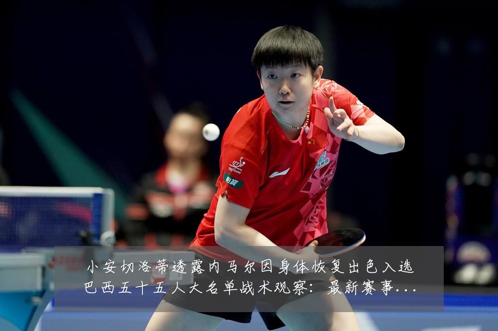 小安切洛蒂透露内马尔因身体恢复出色入选巴西五十五人大名单战术观察：最新赛事动态与深度分析